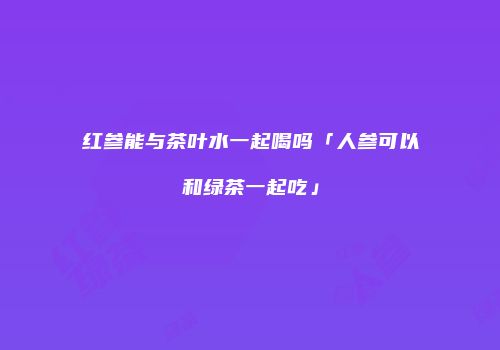 红参能与茶叶水一起喝吗「人参可以和绿茶一起吃」