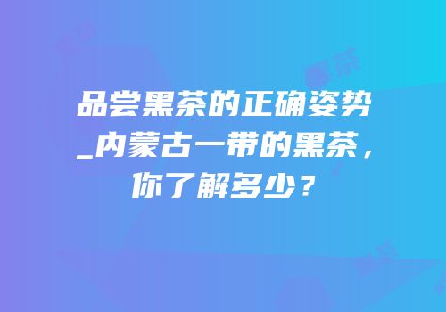 品尝黑茶的正确姿势_内蒙古一带的黑茶，你了解多少？