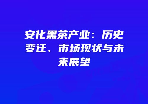 安化黑茶产业：历史变迁、市场现状与未来展望