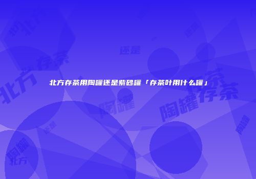 北方存茶用陶罐还是紫砂罐「存茶叶用什么罐」