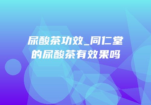 尿酸茶功效_同仁堂的尿酸茶有效果吗