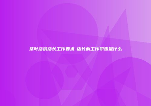 茶叶店副店长工作要求-店长的工作职责是什么