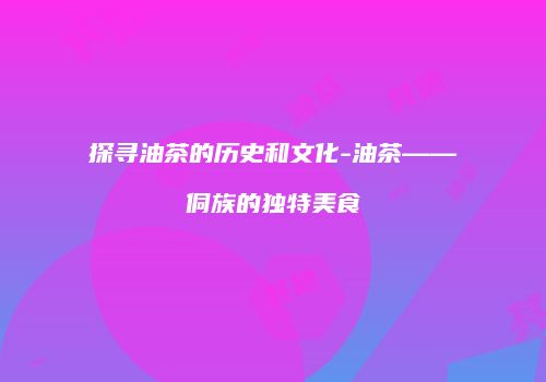 探寻油茶的历史和文化-油茶——侗族的独特美食