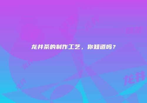 龙井茶的制作工艺，你知道吗？