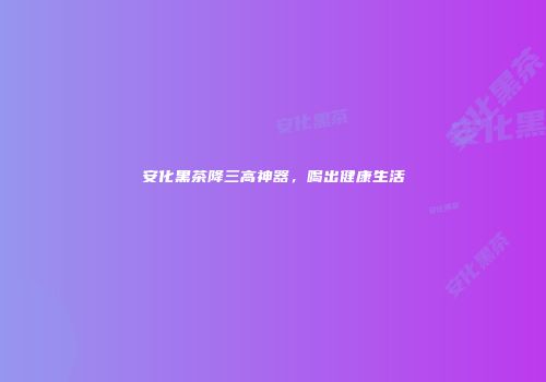 安化黑茶降三高神器，喝出健康生活