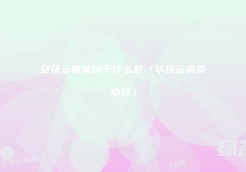 安顶云雾茶属于什么茶「华顶云雾茶功效」
