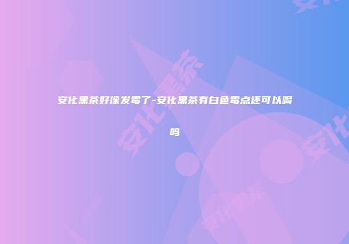 安化黑茶好像发霉了-安化黑茶有白色霉点还可以喝吗