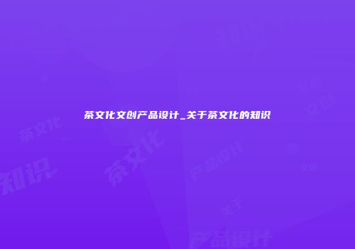 茶文化文创产品设计_关于茶文化的知识