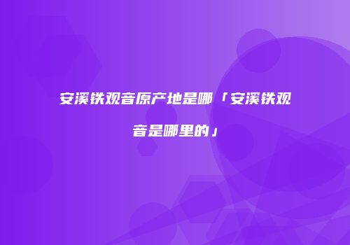 安溪铁观音原产地是哪「安溪铁观音是哪里的」