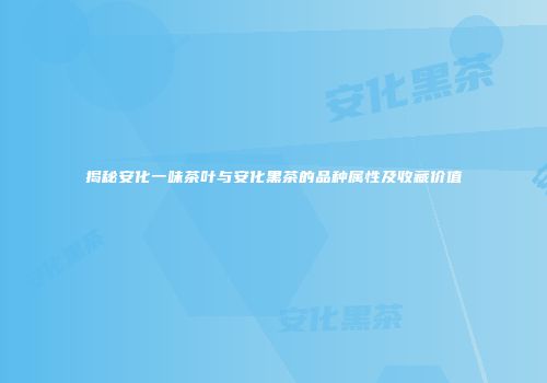 揭秘安化一味茶叶与安化黑茶的品种属性及收藏价值
