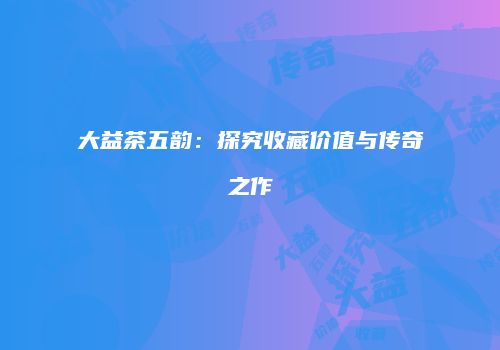 大益茶五韵：探究收藏价值与传奇之作