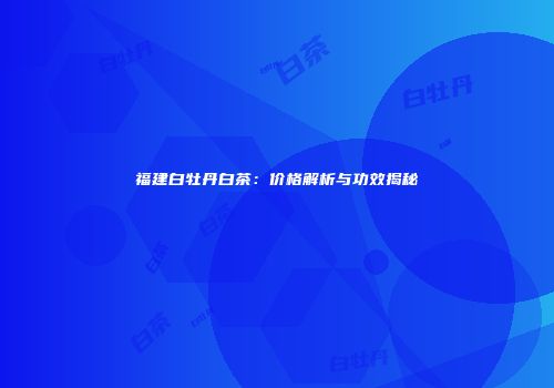 福建白牡丹白茶：价格解析与功效揭秘
