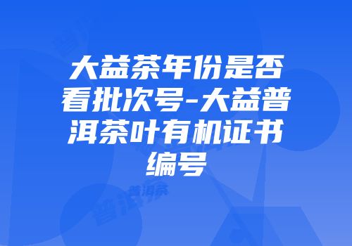 大益茶年份是否看批次号-大益普洱茶叶有机证书编号