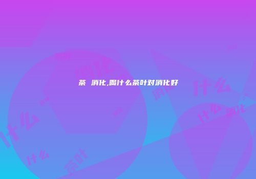 茶 消化,喝什么茶叶对消化好