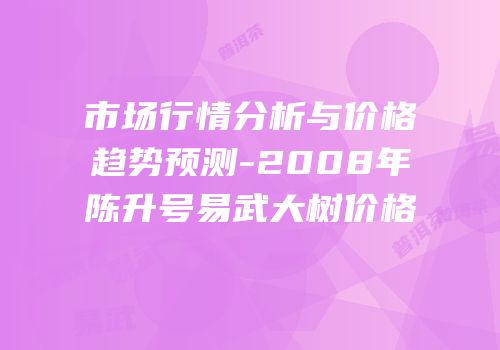市场行情分析与价格趋势预测-2008年陈升号易武大树价格