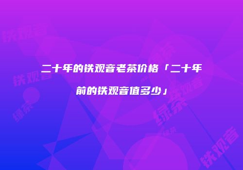 二十年的铁观音老茶价格「二十年前的铁观音值多少」