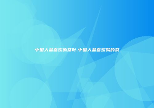 中国人最喜欢的茶叶,中国人最喜欢喝的茶