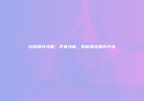 白茶储存攻略：不宜冷藏，揭秘最佳保存方法