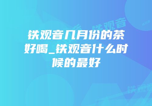 铁观音几月份的茶好喝_铁观音什么时候的最好