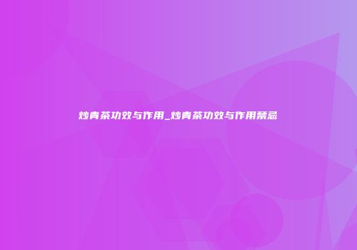 炒青茶功效与作用_炒青茶功效与作用禁忌