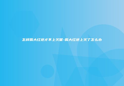 怎样喝大红袍才不上火呢-喝大红袍上火了怎么办