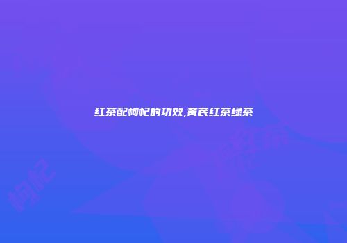 红茶配枸杞的功效,黄芪红茶绿茶