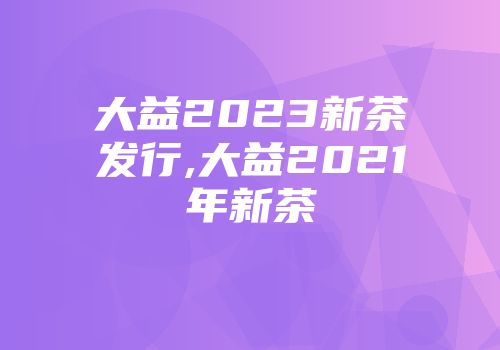 大益2023新茶发行,大益2021年新茶