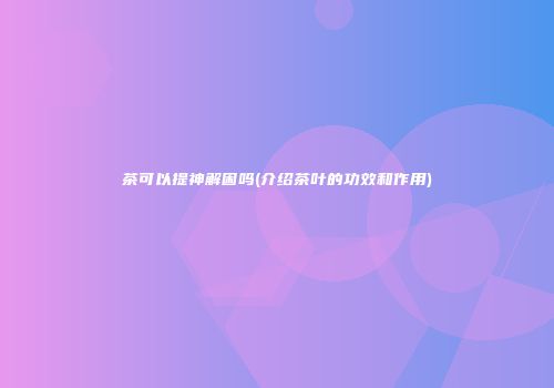 茶可以提神解困吗(介绍茶叶的功效和作用)