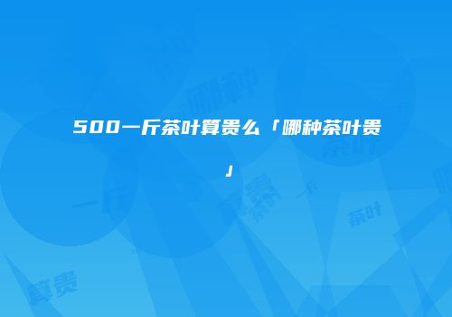 500一斤茶叶算贵么「哪种茶叶贵」
