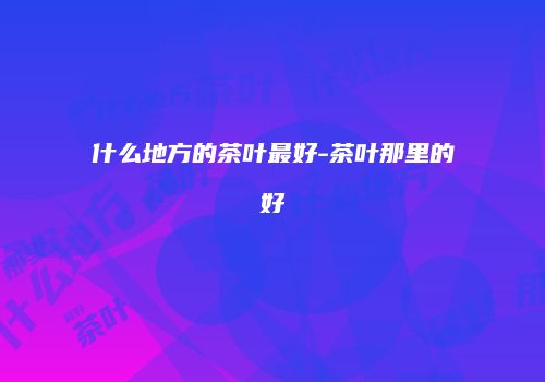 什么地方的茶叶最好-茶叶那里的好