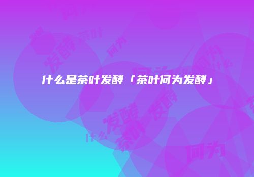 什么是茶叶发酵「茶叶何为发酵」