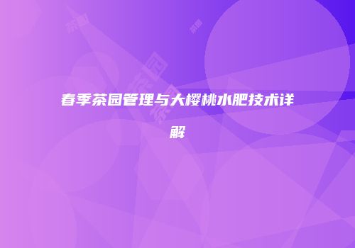 春季茶园管理与大樱桃水肥技术详解