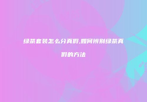 绿茶套装怎么分真假,如何辨别绿茶真假的方法