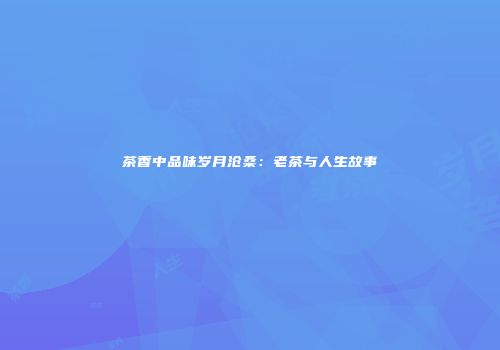 茶香中品味岁月沧桑：老茶与人生故事