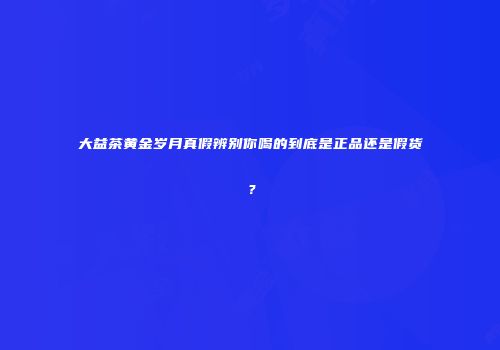 大益茶黄金岁月真假辨别你喝的到底是正品还是假货？