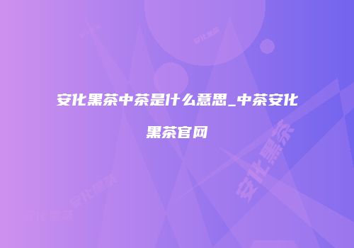 安化黑茶中茶是什么意思_中茶安化黑茶官网