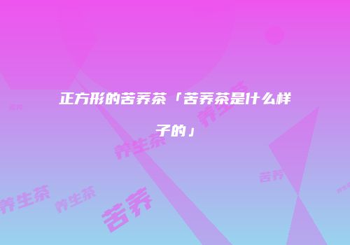 正方形的苦荞茶「苦荞茶是什么样子的」