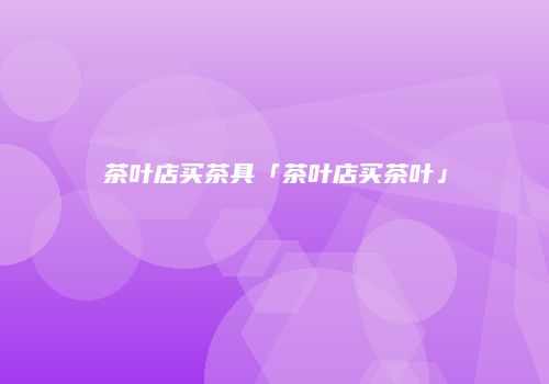 茶叶店买茶具「茶叶店买茶叶」