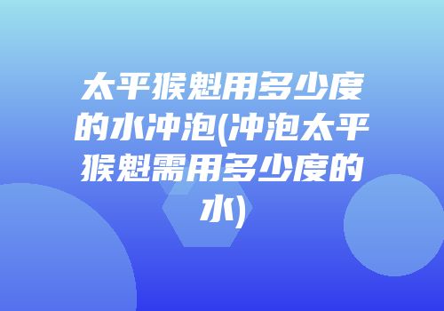 太平猴魁用多少度的水冲泡(冲泡太平猴魁需用多少度的水)