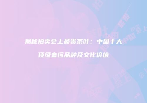 揭秘拍卖会上最贵茶叶：中国十大顶级奢侈品种及文化价值
