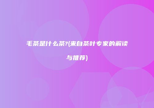毛茶是什么茶?(来自茶叶专家的解读与推荐)
