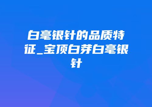 白毫银针的品质特征_宝顶白芽白毫银针