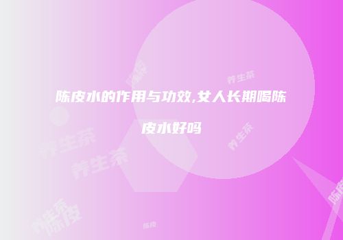 陈皮水的作用与功效,女人长期喝陈皮水好吗
