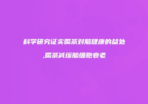 科学研究证实喝茶对脑健康的益处,喝茶减缓脑细胞衰老