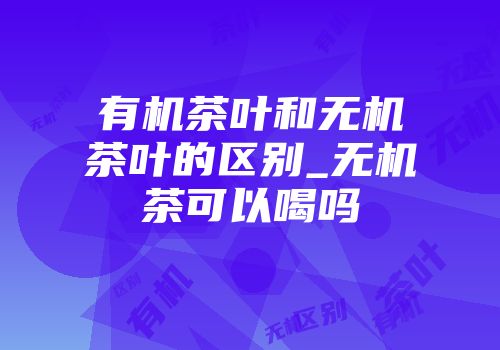 有机茶叶和无机茶叶的区别_无机茶可以喝吗