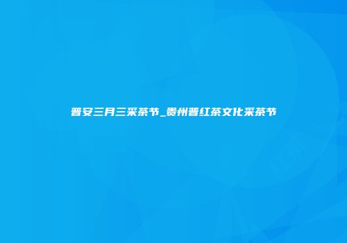 普安三月三采茶节_贵州普红茶文化采茶节