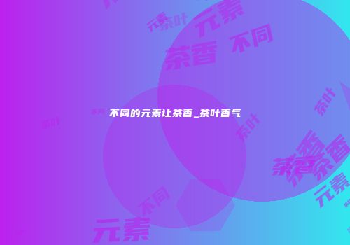 不同的元素让茶香_茶叶香气