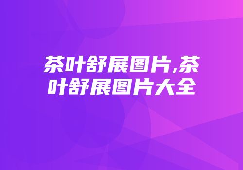 茶叶舒展图片,茶叶舒展图片大全