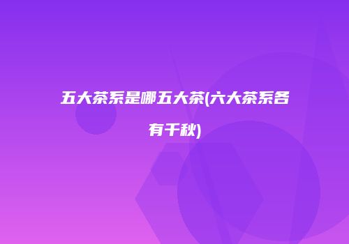 五大茶系是哪五大茶(六大茶系各有千秋)