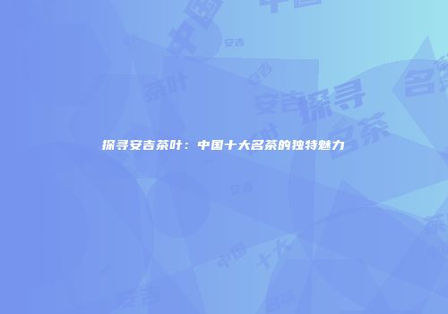 探寻安吉茶叶：中国十大名茶的独特魅力